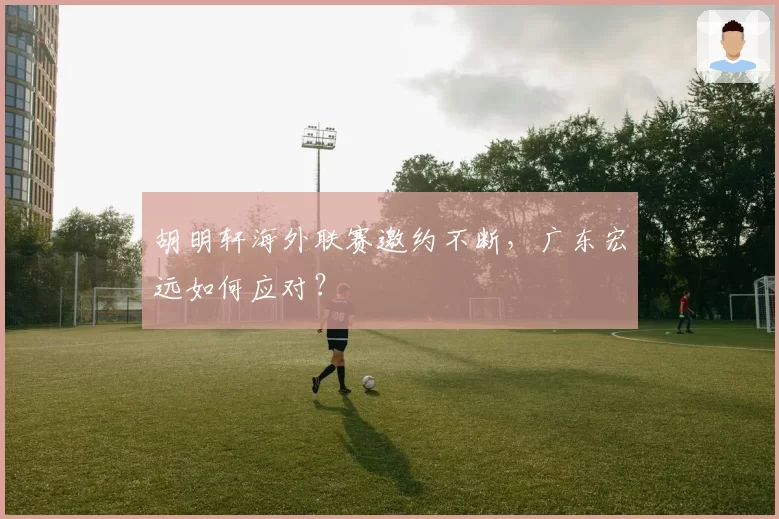 胡明轩海外联赛邀约不断，广东宏远如何应对？