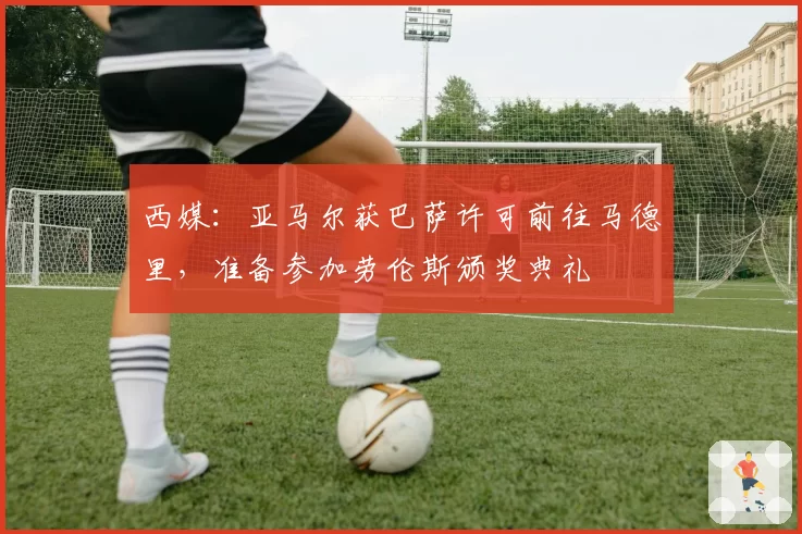 西媒：亚马尔获巴萨许可前往马德里，准备参加劳伦斯颁奖典礼