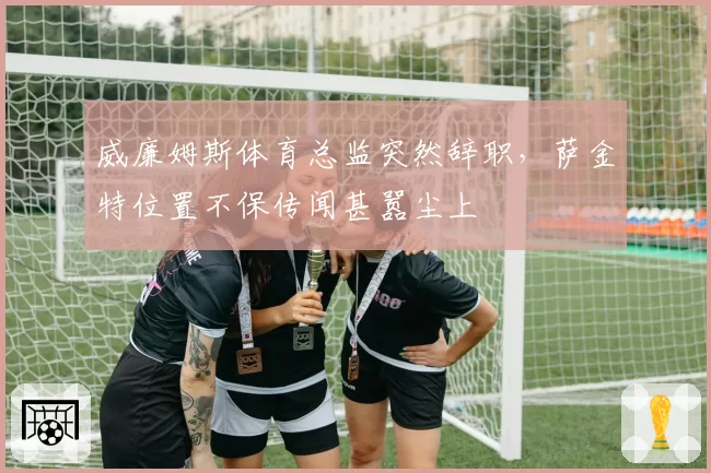 威廉姆斯体育总监突然辞职,萨金特位置不保传闻甚嚣尘上
