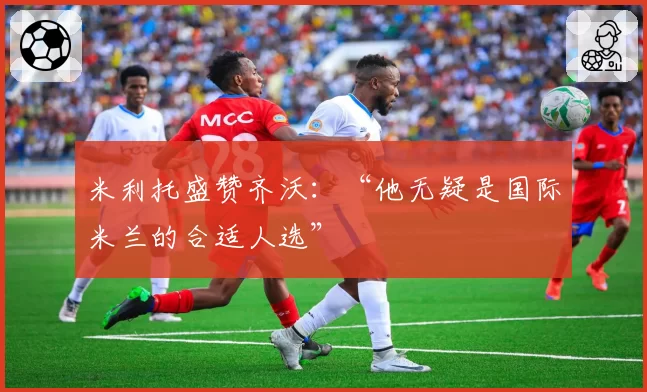 米利托盛赞齐沃：“他无疑是国际米兰的合适人选”