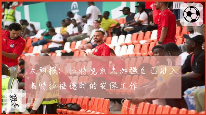 太阳报：拉特克利夫加强自己进入老特拉福德时的安保工作