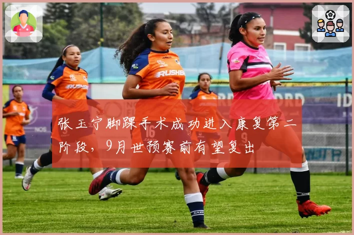 张玉宁脚踝手术成功进入康复第二阶段,9月世预赛前有望复出