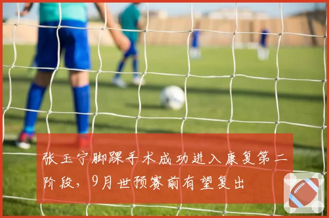 张玉宁脚踝手术成功进入康复第二阶段,9月世预赛前有望复出