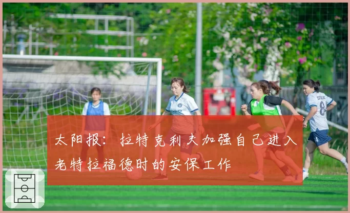 太阳报：拉特克利夫加强自己进入老特拉福德时的安保工作