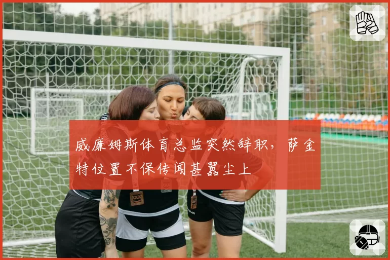 威廉姆斯体育总监突然辞职,萨金特位置不保传闻甚嚣尘上