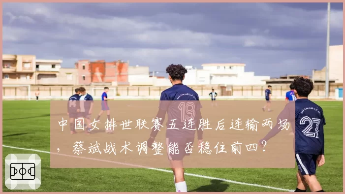 中国女排世联赛五连胜后连输两场，蔡斌战术调整能否稳住前四？