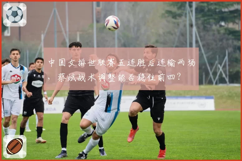 中国女排世联赛五连胜后连输两场，蔡斌战术调整能否稳住前四？