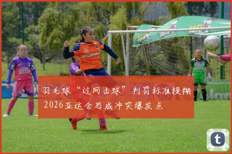 羽毛球“过网击球”判罚标准模糊 2026亚运会恐成冲突爆发点