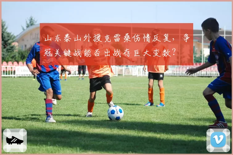 山东泰山外援克雷桑伤情反复,争冠关键战能否出战存巨大变数?