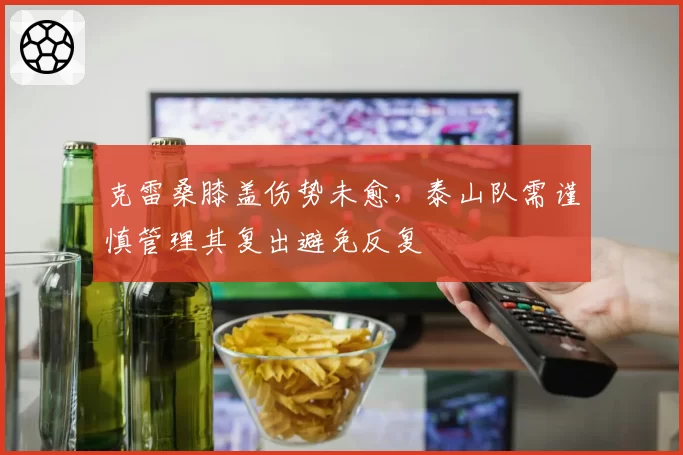克雷桑膝盖伤势未愈,泰山队需谨慎管理其复出避免反复