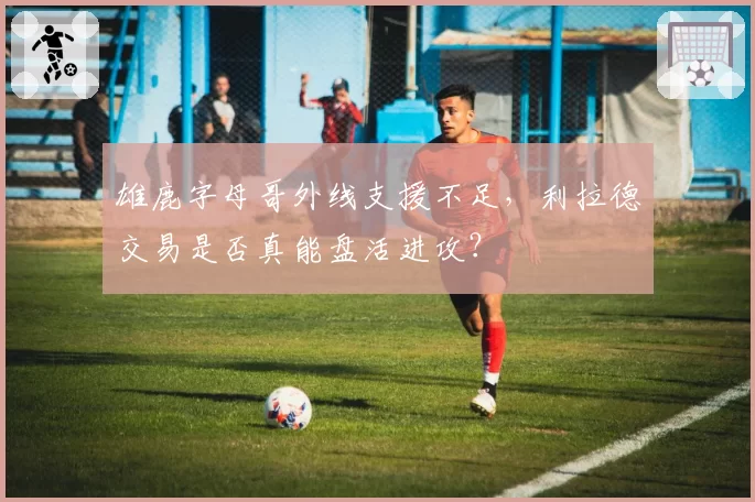 雄鹿字母哥外线支援不足,利拉德交易是否真能盘活进攻?