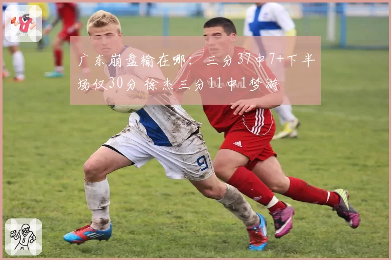 广东崩盘输在哪：三分37中7+下半场仅30分 徐杰三分11中1梦游