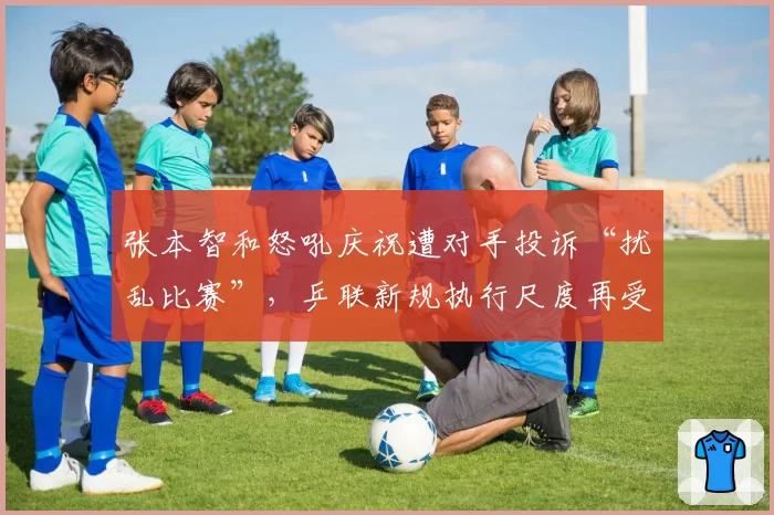 张本智和怒吼庆祝遭对手投诉“扰乱比赛”，乒联新规执行尺度再受拷问