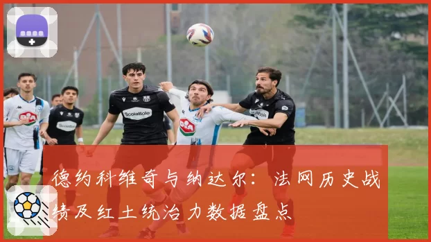 德约科维奇与纳达尔:法网历史战绩及红土统治力数据盘点