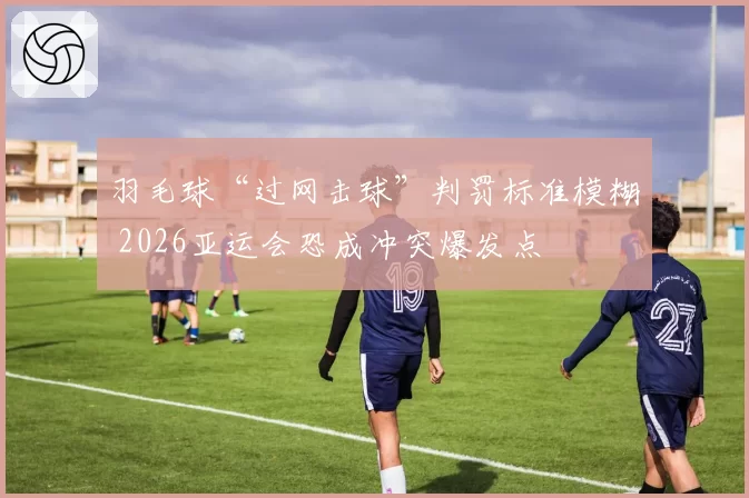 羽毛球“过网击球”判罚标准模糊 2026亚运会恐成冲突爆发点