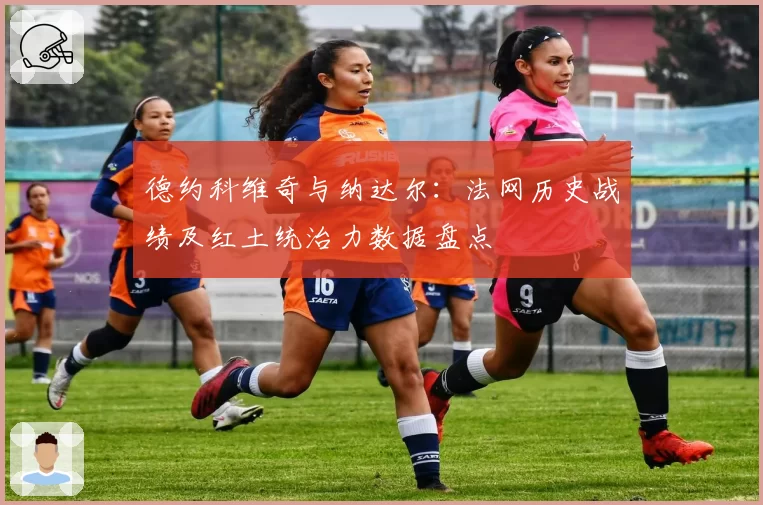 德约科维奇与纳达尔:法网历史战绩及红土统治力数据盘点