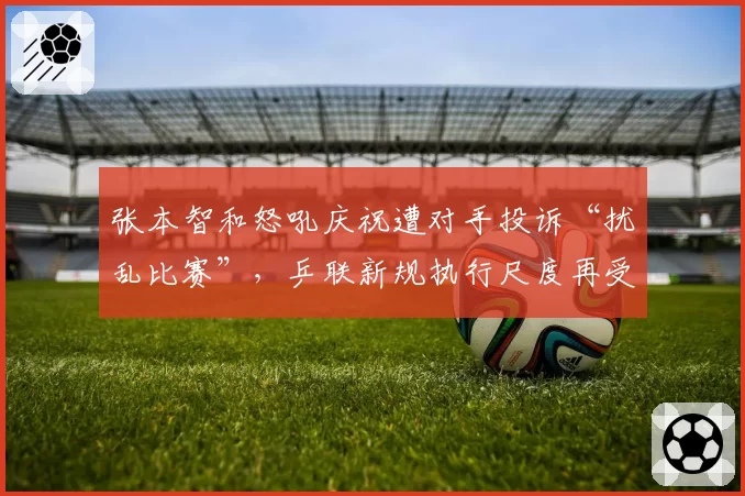 张本智和怒吼庆祝遭对手投诉“扰乱比赛”，乒联新规执行尺度再受拷问