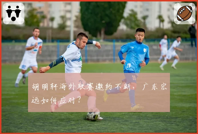 胡明轩海外联赛邀约不断，广东宏远如何应对？