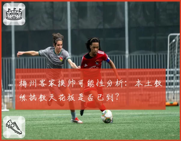梅州客家换帅可能性分析：本土教练执教天花板是否已到？