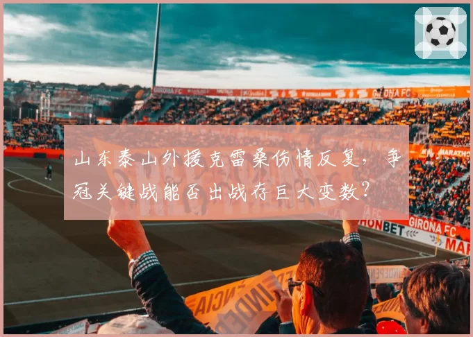 山东泰山外援克雷桑伤情反复,争冠关键战能否出战存巨大变数?