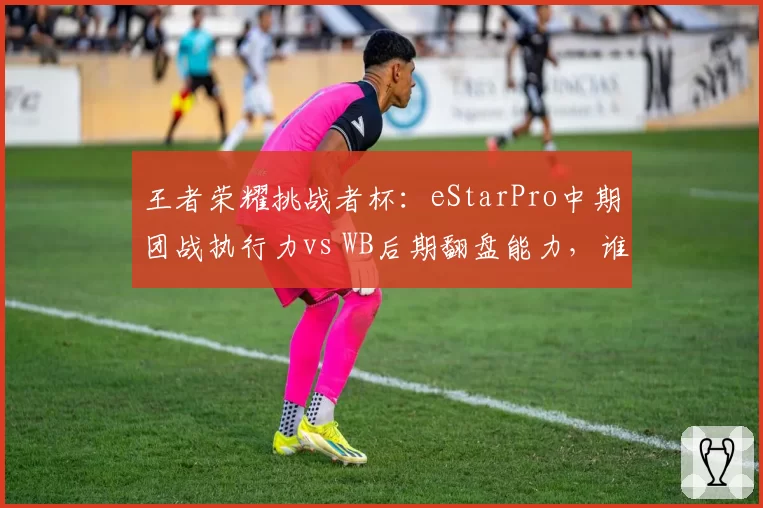 王者荣耀挑战者杯：eStarPro中期团战执行力vs WB后期翻盘能力，谁更稳定？
