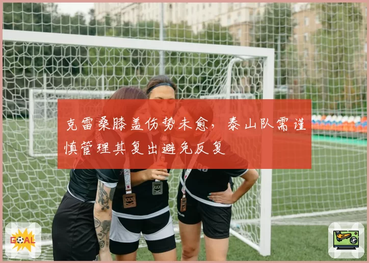 克雷桑膝盖伤势未愈,泰山队需谨慎管理其复出避免反复